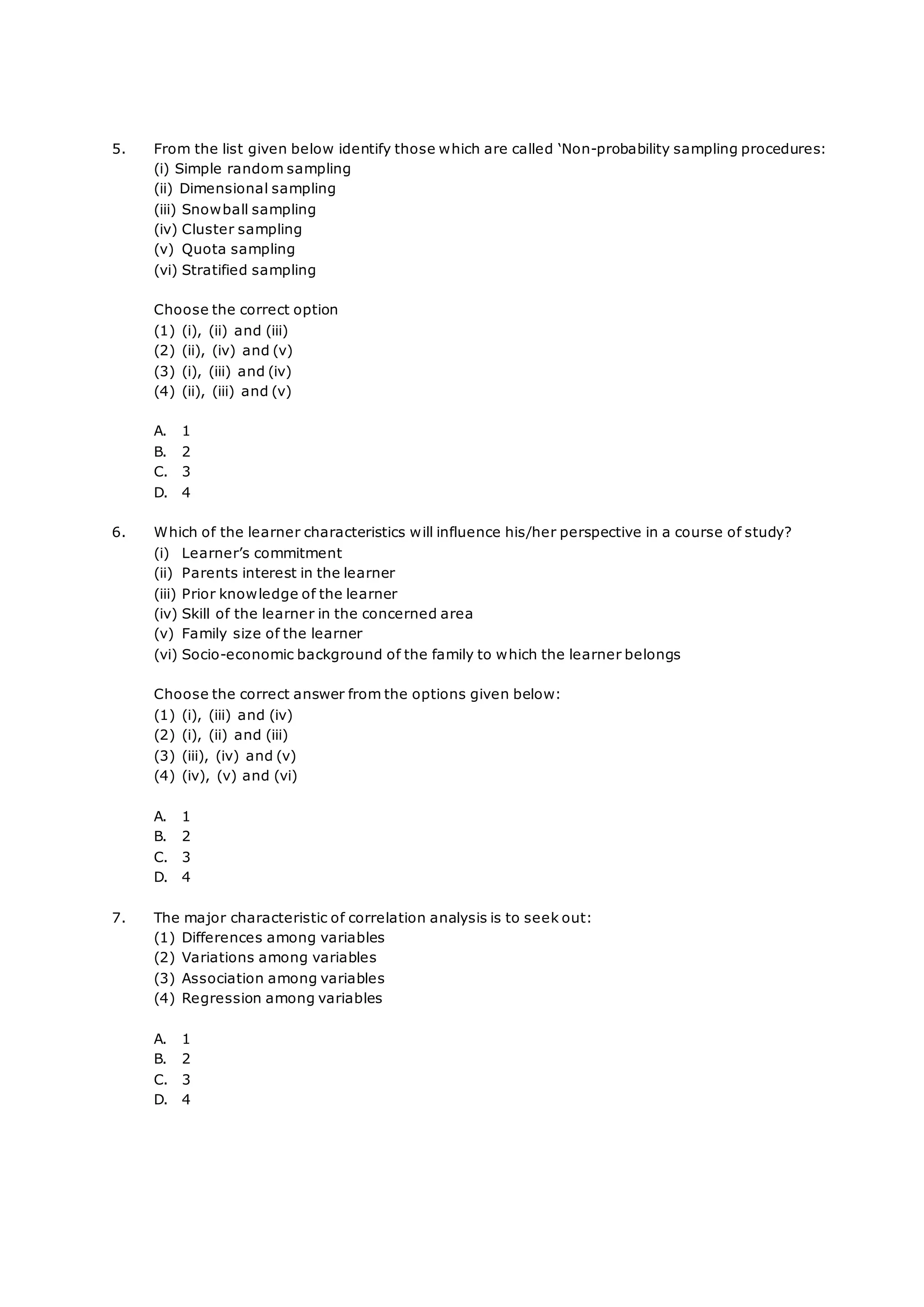 5. From the list given below identify those which are called ‘Non-probability sampling procedures:
(i) Simple random sampling
(ii) Dimensional sampling
(iii) Snowball sampling
(iv) Cluster sampling
(v) Quota sampling
(vi) Stratified sampling
Choose the correct option
(1) (i), (ii) and (iii)
(2) (ii), (iv) and (v)
(3) (i), (iii) and (iv)
(4) (ii), (iii) and (v)
A. 1
B. 2
C. 3
D. 4
6. Which of the learner characteristics will influence his/her perspective in a course of study?
(i) Learner’s commitment
(ii) Parents interest in the learner
(iii) Prior knowledge of the learner
(iv) Skill of the learner in the concerned area
(v) Family size of the learner
(vi) Socio-economic background of the family to which the learner belongs
Choose the correct answer from the options given below:
(1) (i), (iii) and (iv)
(2) (i), (ii) and (iii)
(3) (iii), (iv) and (v)
(4) (iv), (v) and (vi)
A. 1
B. 2
C. 3
D. 4
7. The major characteristic of correlation analysis is to seek out:
(1) Differences among variables
(2) Variations among variables
(3) Association among variables
(4) Regression among variables
A. 1
B. 2
C. 3
D. 4
 