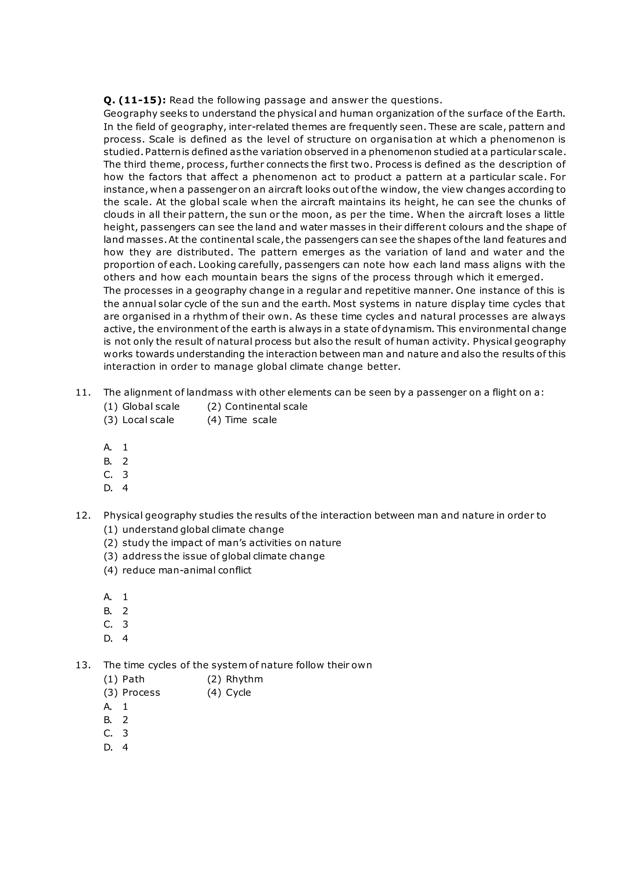 Q. (11-15): Read the following passage and answer the questions.
Geography seeks to understand the physical and human organization of the surface of the Earth.
In the field of geography, inter-related themes are frequently seen. These are scale, pattern and
process. Scale is defined as the level of structure on organisation at which a phenomenon is
studied.Patternis defined asthe variation observed in a phenomenon studied at a particular scale.
The third theme, process, further connects the first two. Process is defined as the description of
how the factors that affect a phenomenon act to product a pattern at a particular scale. For
instance,when a passenger on an aircraft looks out of the window, the view changes according to
the scale. At the global scale when the aircraft maintains its height, he can see the chunks of
clouds in all their pattern, the sun or the moon, as per the time. When the aircraft loses a little
height, passengers can see the land and water masses in their different colours and the shape of
land masses.At the continental scale,the passengers can see the shapes of the land features and
how they are distributed. The pattern emerges as the variation of land and water and the
proportion of each. Looking carefully, passengers can note how each land mass aligns with the
others and how each mountain bears the signs of the process through which it emerged.
The processes in a geography change in a regular and repetitive manner. One instance of this is
the annual solar cycle of the sun and the earth. Most systems in nature display time cycles that
are organised in a rhythm of their own. As these time cycles and natural processes are always
active, the environment of the earth is always in a state of dynamism. This environmental change
is not only the result of natural process but also the result of human activity. Physical geography
works towards understanding the interaction between man and nature and also the results of this
interaction in order to manage global climate change better.
11. The alignment of landmass with other elements can be seen by a passenger on a flight on a:
(1) Global scale (2) Continental scale
(3) Local scale (4) Time scale
A. 1
B. 2
C. 3
D. 4
12. Physical geography studies the results of the interaction between man and nature in order to
(1) understand global climate change
(2) study the impact of man’s activities on nature
(3) address the issue of global climate change
(4) reduce man-animal conflict
A. 1
B. 2
C. 3
D. 4
13. The time cycles of the system of nature follow their own
(1) Path (2) Rhythm
(3) Process (4) Cycle
A. 1
B. 2
C. 3
D. 4
 