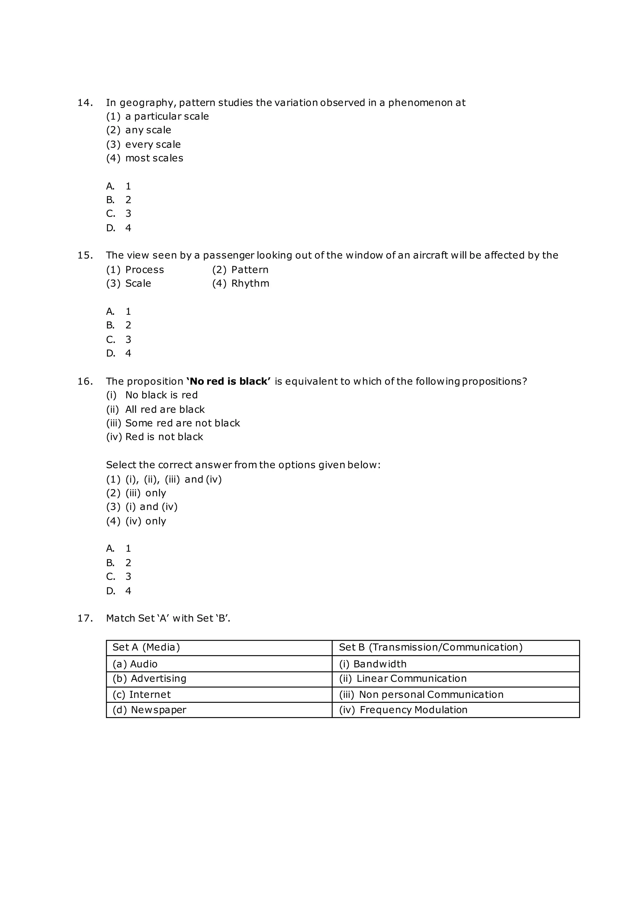 14. In geography, pattern studies the variation observed in a phenomenon at
(1) a particular scale
(2) any scale
(3) every scale
(4) most scales
A. 1
B. 2
C. 3
D. 4
15. The view seen by a passenger looking out of the window of an aircraft will be affected by the
(1) Process (2) Pattern
(3) Scale (4) Rhythm
A. 1
B. 2
C. 3
D. 4
16. The proposition ‘No red is black’ is equivalent to which of the following propositions?
(i) No black is red
(ii) All red are black
(iii) Some red are not black
(iv) Red is not black
Select the correct answer from the options given below:
(1) (i), (ii), (iii) and (iv)
(2) (iii) only
(3) (i) and (iv)
(4) (iv) only
A. 1
B. 2
C. 3
D. 4
17. Match Set ‘A’ with Set ‘B’.
Set A (Media) Set B (Transmission/Communication)
(a) Audio (i) Bandwidth
(b) Advertising (ii) Linear Communication
(c) Internet (iii) Non personal Communication
(d) Newspaper (iv) Frequency Modulation
 