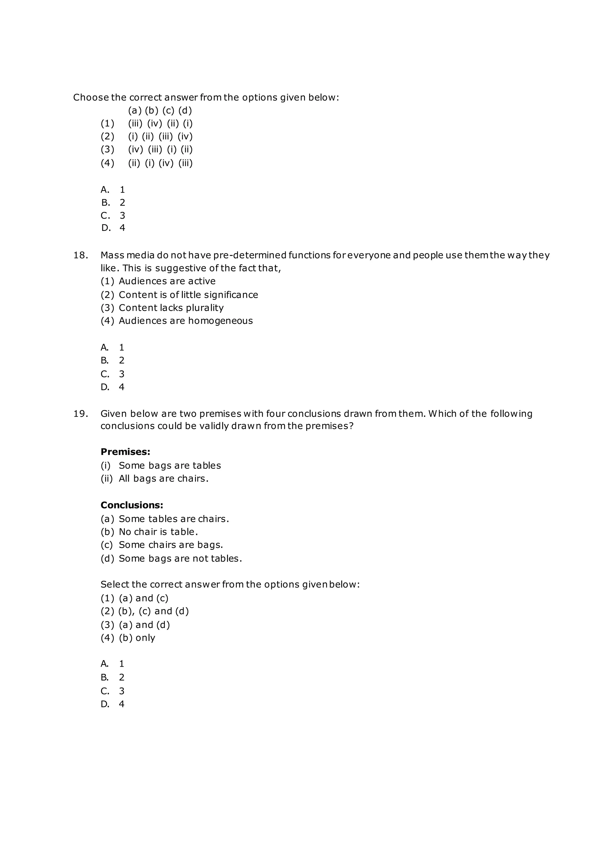 Choose the correct answer from the options given below:
(a) (b) (c) (d)
(1) (iii) (iv) (ii) (i)
(2) (i) (ii) (iii) (iv)
(3) (iv) (iii) (i) (ii)
(4) (ii) (i) (iv) (iii)
A. 1
B. 2
C. 3
D. 4
18. Mass media do not have pre-determined functions for everyone and people use themthe way they
like. This is suggestive of the fact that,
(1) Audiences are active
(2) Content is of little significance
(3) Content lacks plurality
(4) Audiences are homogeneous
A. 1
B. 2
C. 3
D. 4
19. Given below are two premises with four conclusions drawn from them. Which of the following
conclusions could be validly drawn from the premises?
Premises:
(i) Some bags are tables
(ii) All bags are chairs.
Conclusions:
(a) Some tables are chairs.
(b) No chair is table.
(c) Some chairs are bags.
(d) Some bags are not tables.
Select the correct answer from the options givenbelow:
(1) (a) and (c)
(2) (b), (c) and (d)
(3) (a) and (d)
(4) (b) only
A. 1
B. 2
C. 3
D. 4
 