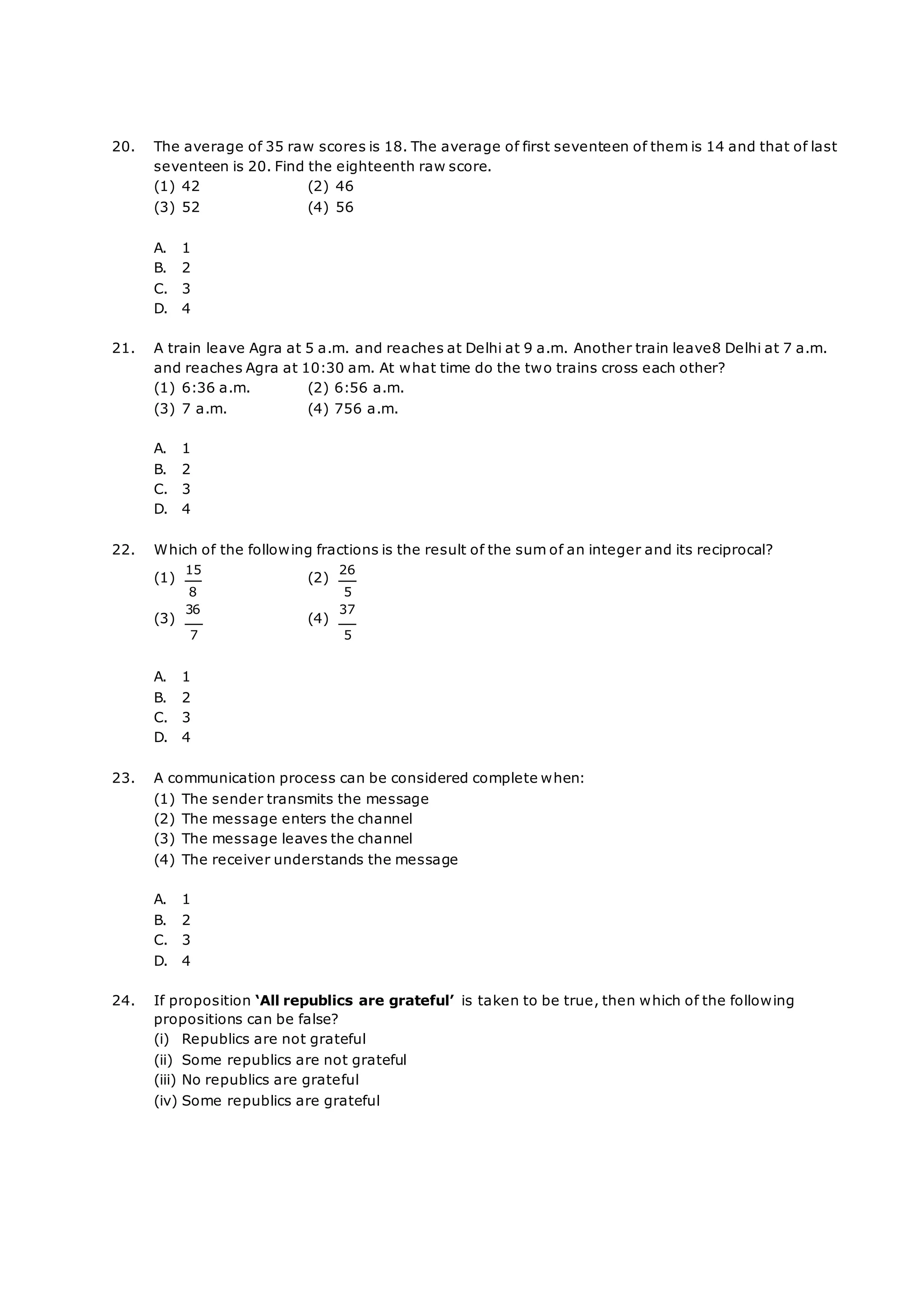 20. The average of 35 raw scores is 18. The average of first seventeen of them is 14 and that of last
seventeen is 20. Find the eighteenth raw score.
(1) 42 (2) 46
(3) 52 (4) 56
A. 1
B. 2
C. 3
D. 4
21. A train leave Agra at 5 a.m. and reaches at Delhi at 9 a.m. Another train leave8 Delhi at 7 a.m.
and reaches Agra at 10:30 am. At what time do the two trains cross each other?
(1) 6:36 a.m. (2) 6:56 a.m.
(3) 7 a.m. (4) 756 a.m.
A. 1
B. 2
C. 3
D. 4
22. Which of the following fractions is the result of the sum of an integer and its reciprocal?
(1)
15
8
(3)
36
7
(2)
26
5
(4)
37
5
A. 1
B. 2
C. 3
D. 4
23. A communication process can be considered complete when:
(1) The sender transmits the message
(2) The message enters the channel
(3) The message leaves the channel
(4) The receiver understands the message
A. 1
B. 2
C. 3
D. 4
24. If proposition ‘All republics are grateful’ is taken to be true, then which of the following
propositions can be false?
(i) Republics are not grateful
(ii) Some republics are not grateful
(iii) No republics are grateful
(iv) Some republics are grateful
 