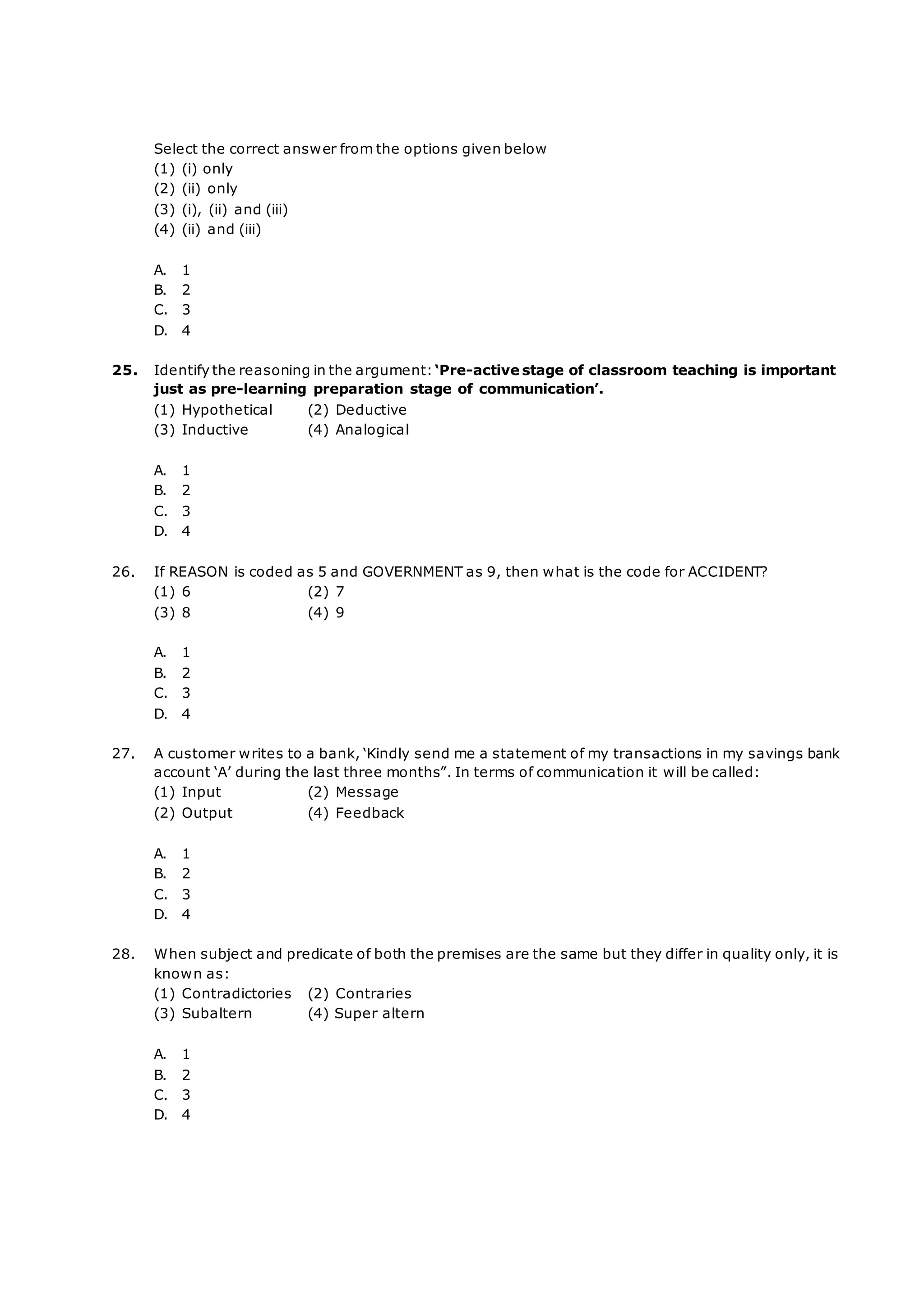 Select the correct answer from the options given below
(1) (i) only
(2) (ii) only
(3) (i), (ii) and (iii)
(4) (ii) and (iii)
A. 1
B. 2
C. 3
D. 4
25. Identify the reasoning in the argument:‘Pre-active stage of classroom teaching is important
just as pre-learning preparation stage of communication’.
(1) Hypothetical (2) Deductive
(3) Inductive (4) Analogical
A. 1
B. 2
C. 3
D. 4
26. If REASON is coded as 5 and GOVERNMENT as 9, then what is the code for ACCIDENT?
(1) 6 (2) 7
(3) 8 (4) 9
A. 1
B. 2
C. 3
D. 4
27. A customer writes to a bank, ‘Kindly send me a statement of my transactions in my savings bank
account ‘A’ during the last three months”. In terms of communication it will be called:
(1) Input (2) Message
(2) Output (4) Feedback
A. 1
B. 2
C. 3
D. 4
28. When subject and predicate of both the premises are the same but they differ in quality only, it is
known as:
(1) Contradictories (2) Contraries
(3) Subaltern (4) Super altern
A. 1
B. 2
C. 3
D. 4
 