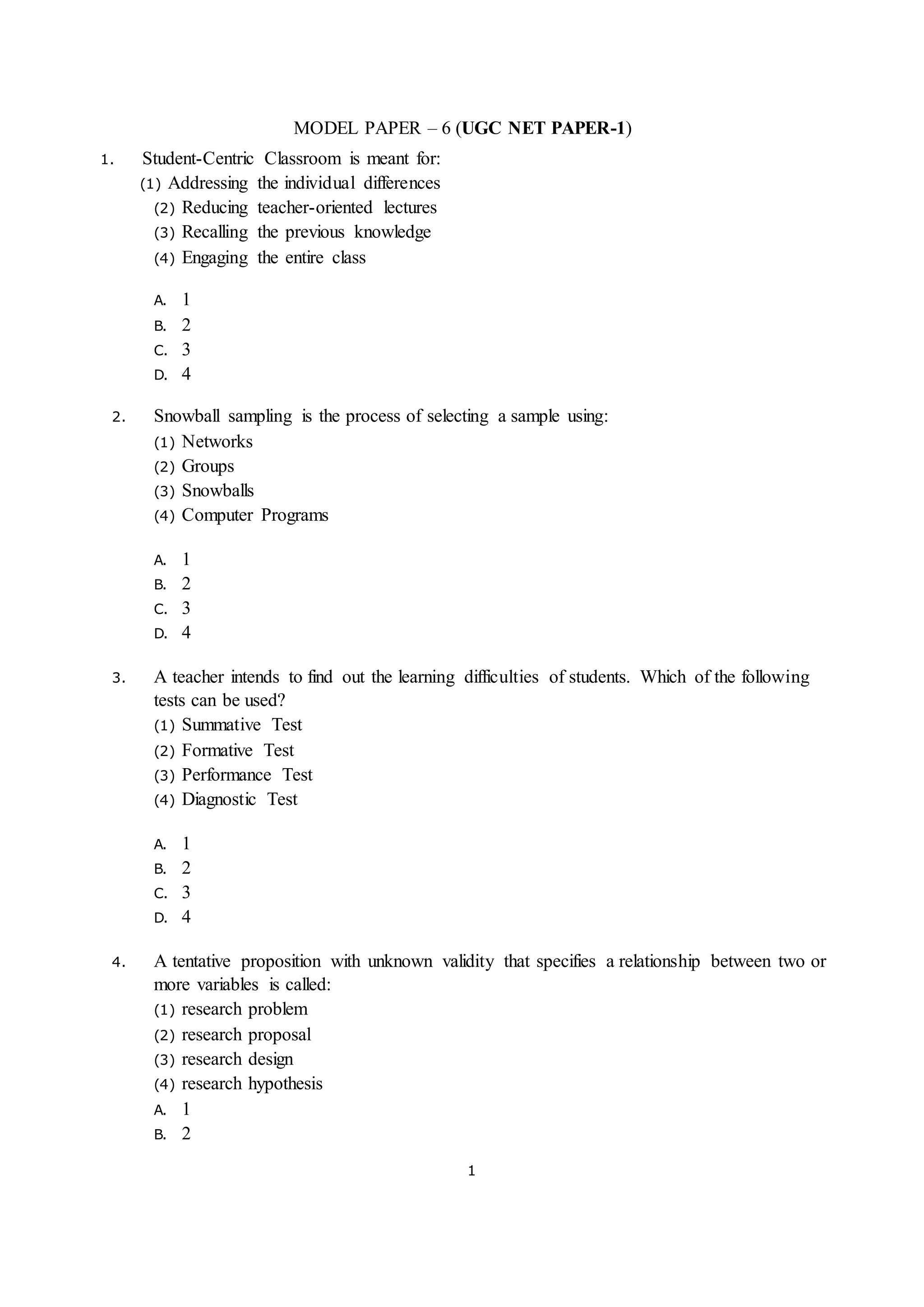 1
MODEL PAPER – 6 (UGC NET PAPER-1)
1. Student-Centric Classroom is meant for:
(1) Addressing the individual differences
(2) Reducing teacher-oriented lectures
(3) Recalling the previous knowledge
(4) Engaging the entire class
A. 1
B. 2
C. 3
D. 4
2. Snowball sampling is the process of selecting a sample using:
(1) Networks
(2) Groups
(3) Snowballs
(4) Computer Programs
A. 1
B. 2
C. 3
D. 4
3. A teacher intends to find out the learning difficulties of students. Which of the following
tests can be used?
(1) Summative Test
(2) Formative Test
(3) Performance Test
(4) Diagnostic Test
A. 1
B. 2
C. 3
D. 4
4. A tentative proposition with unknown validity that specifies a relationship between two or
more variables is called:
(1) research problem
(2) research proposal
(3) research design
(4) research hypothesis
A. 1
B. 2
 