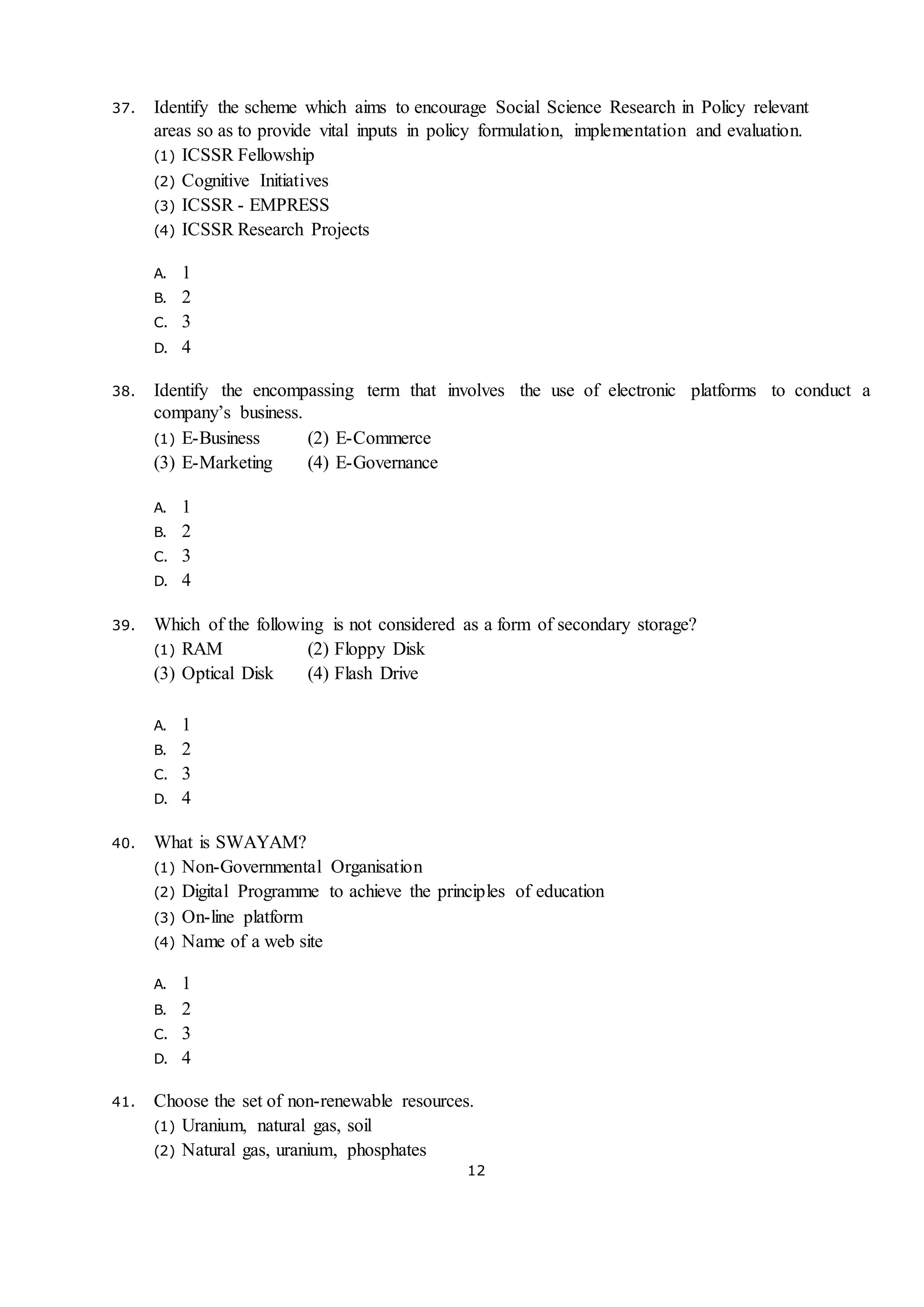 12
37. Identify the scheme which aims to encourage Social Science Research in Policy relevant
areas so as to provide vital inputs in policy formulation, implementation and evaluation.
(1) ICSSR Fellowship
(2) Cognitive Initiatives
(3) ICSSR - EMPRESS
(4) ICSSR Research Projects
A. 1
B. 2
C. 3
D. 4
38. Identify the encompassing term that involves the use of electronic platforms to conduct a
company’s business.
(1) E-Business (2) E-Commerce
(3) E-Marketing (4) E-Governance
A. 1
B. 2
C. 3
D. 4
39. Which of the following is not considered as a form of secondary storage?
(1) RAM (2) Floppy Disk
(3) Optical Disk (4) Flash Drive
A. 1
B. 2
C. 3
D. 4
40. What is SWAYAM?
(1) Non-Governmental Organisation
(2) Digital Programme to achieve the principles of education
(3) On-line platform
(4) Name of a web site
A. 1
B. 2
C. 3
D. 4
41. Choose the set of non-renewable resources.
(1) Uranium, natural gas, soil
(2) Natural gas, uranium, phosphates
 