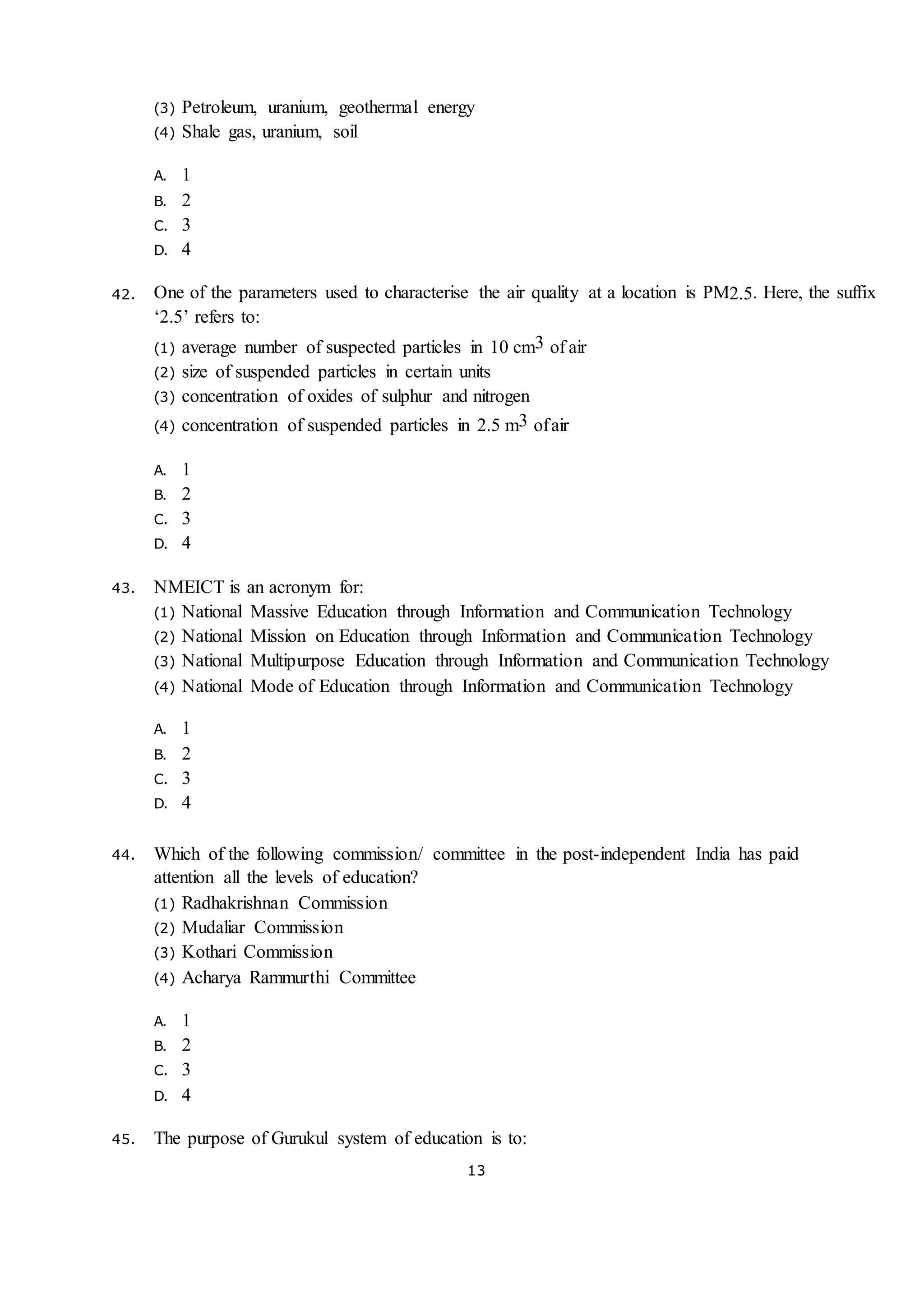 13
(3) Petroleum, uranium, geothermal energy
(4) Shale gas, uranium, soil
A. 1
B. 2
C. 3
D. 4
42. One of the parameters used to characterise the air quality at a location is PM2.5. Here, the suffix
‘2.5’ refers to:
(1) average number of suspected particles in 10 cm3 of air
(2) size of suspended particles in certain units
(3) concentration of oxides of sulphur and nitrogen
(4) concentration of suspended particles in 2.5 m3 ofair
A. 1
B. 2
C. 3
D. 4
43. NMEICT is an acronym for:
(1) National Massive Education through Information and Communication Technology
(2) National Mission on Education through Information and Communication Technology
(3) National Multipurpose Education through Information and Communication Technology
(4) National Mode of Education through Information and Communication Technology
A. 1
B. 2
C. 3
D. 4
44. Which of the following commission/ committee in the post-independent India has paid
attention all the levels of education?
(1) Radhakrishnan Commission
(2) Mudaliar Commission
(3) Kothari Commission
(4) Acharya Rammurthi Committee
A. 1
B. 2
C. 3
D. 4
45. The purpose of Gurukul system of education is to:
 
