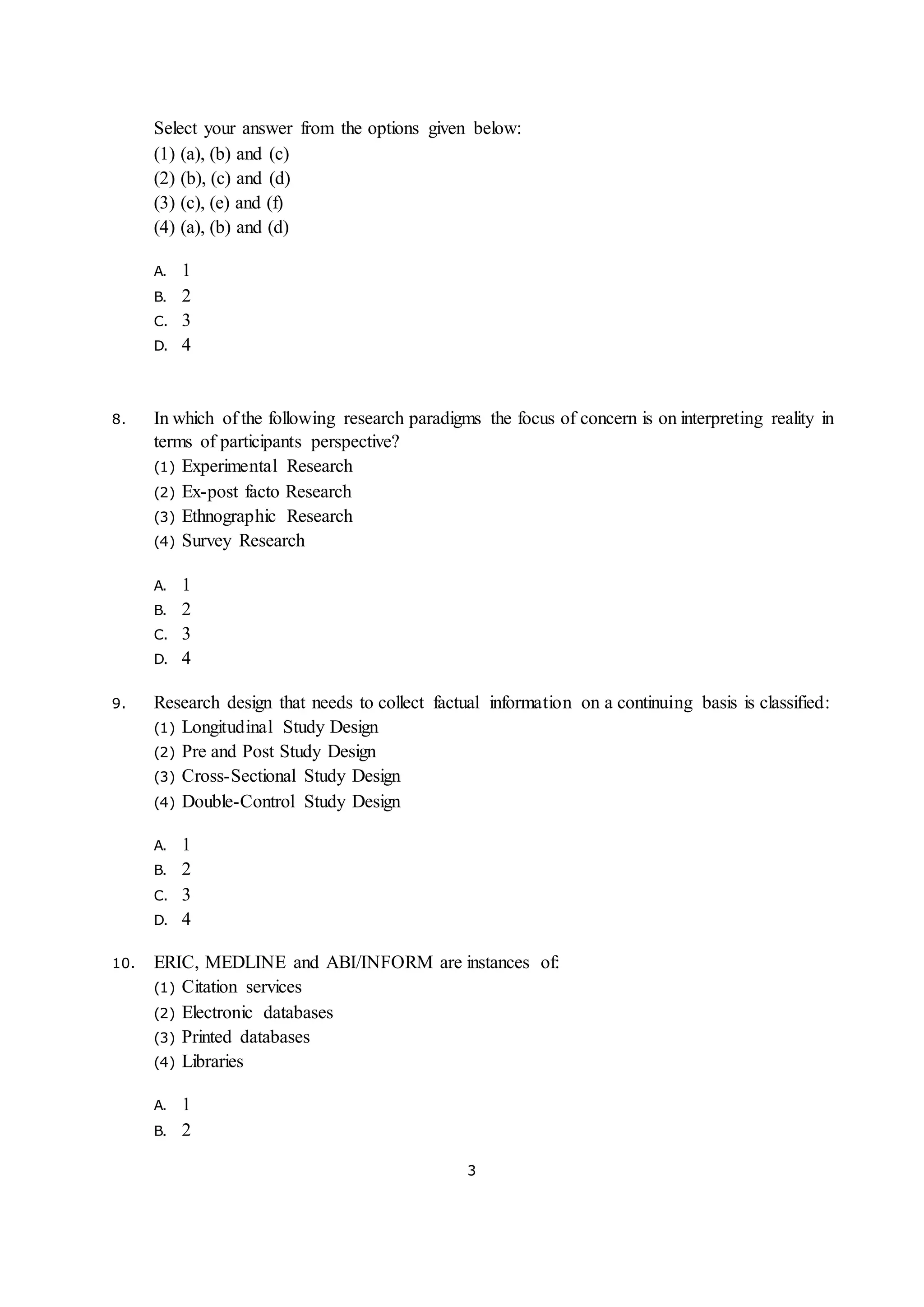 3
Select your answer from the options given below:
(1) (a), (b) and (c)
(2) (b), (c) and (d)
(3) (c), (e) and (f)
(4) (a), (b) and (d)
A. 1
B. 2
C. 3
D. 4
8. In which of the following research paradigms the focus of concern is on interpreting reality in
terms of participants perspective?
(1) Experimental Research
(2) Ex-post facto Research
(3) Ethnographic Research
(4) Survey Research
A. 1
B. 2
C. 3
D. 4
9. Research design that needs to collect factual information on a continuing basis is classified:
(1) Longitudinal Study Design
(2) Pre and Post Study Design
(3) Cross-Sectional Study Design
(4) Double-Control Study Design
A. 1
B. 2
C. 3
D. 4
10. ERIC, MEDLINE and ABI/INFORM are instances of:
(1) Citation services
(2) Electronic databases
(3) Printed databases
(4) Libraries
A. 1
B. 2
 
