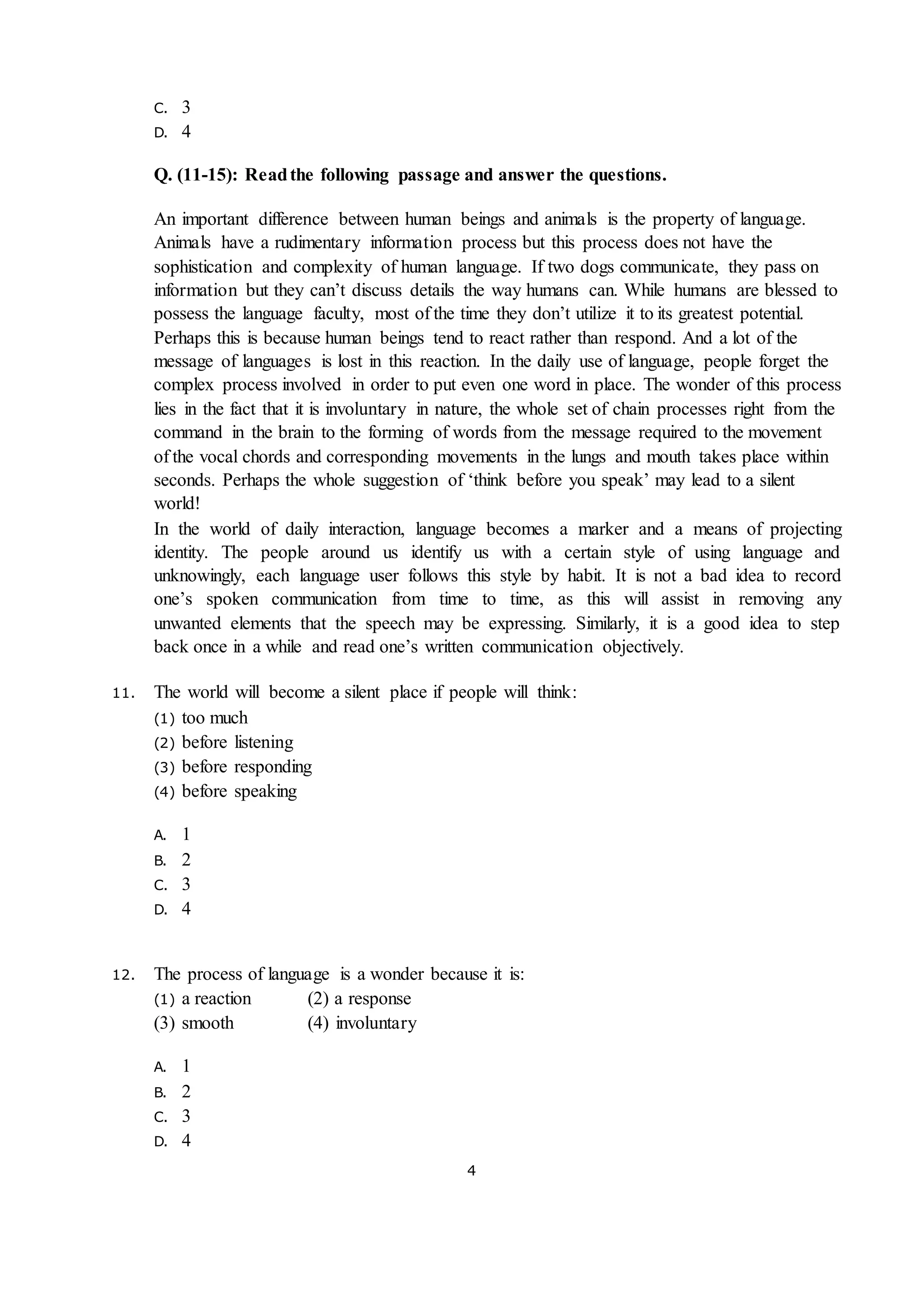 4
C. 3
D. 4
Q. (11-15): Readthe following passage and answer the questions.
An important difference between human beings and animals is the property of language.
Animals have a rudimentary information process but this process does not have the
sophistication and complexity of human language. If two dogs communicate, they pass on
information but they can’t discuss details the way humans can. While humans are blessed to
possess the language faculty, most of the time they don’t utilize it to its greatest potential.
Perhaps this is because human beings tend to react rather than respond. And a lot of the
message of languages is lost in this reaction. In the daily use of language, people forget the
complex process involved in order to put even one word in place. The wonder of this process
lies in the fact that it is involuntary in nature, the whole set of chain processes right from the
command in the brain to the forming of words from the message required to the movement
of the vocal chords and corresponding movements in the lungs and mouth takes place within
seconds. Perhaps the whole suggestion of ‘think before you speak’ may lead to a silent
world!
In the world of daily interaction, language becomes a marker and a means of projecting
identity. The people around us identify us with a certain style of using language and
unknowingly, each language user follows this style by habit. It is not a bad idea to record
one’s spoken communication from time to time, as this will assist in removing any
unwanted elements that the speech may be expressing. Similarly, it is a good idea to step
back once in a while and read one’s written communication objectively.
11. The world will become a silent place if people will think:
(1) too much
(2) before listening
(3) before responding
(4) before speaking
A. 1
B. 2
C. 3
D. 4
12. The process of language is a wonder because it is:
(1) a reaction (2) a response
(3) smooth (4) involuntary
A. 1
B. 2
C. 3
D. 4
 