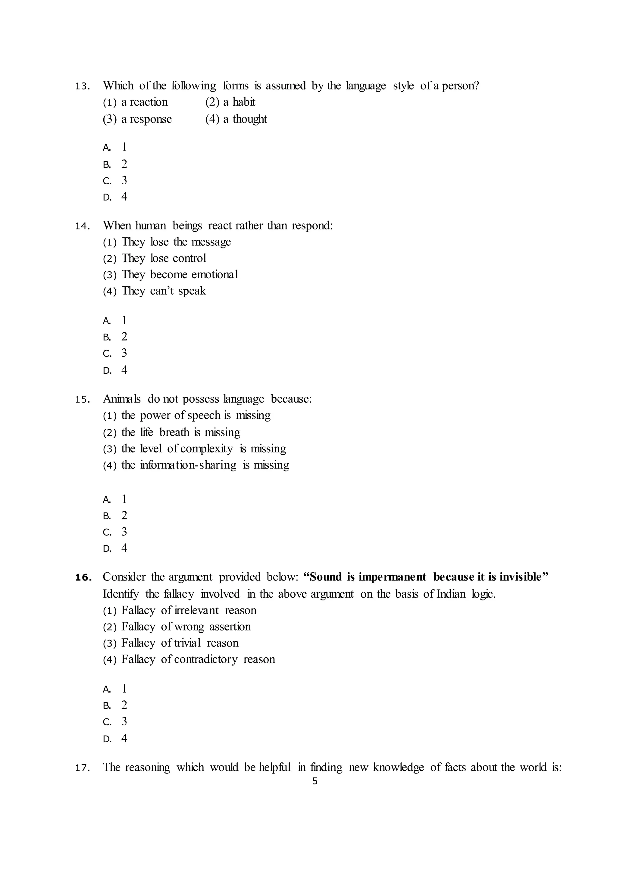 5
13. Which of the following forms is assumed by the language style of a person?
(1) a reaction (2) a habit
(3) a response (4) a thought
A. 1
B. 2
C. 3
D. 4
14. When human beings react rather than respond:
(1) They lose the message
(2) They lose control
(3) They become emotional
(4) They can’t speak
A. 1
B. 2
C. 3
D. 4
15. Animals do not possess language because:
(1) the power of speech is missing
(2) the life breath is missing
(3) the level of complexity is missing
(4) the information-sharing is missing
A. 1
B. 2
C. 3
D. 4
16. Consider the argument provided below: “Sound is impermanent because it is invisible”
Identify the fallacy involved in the above argument on the basis of Indian logic.
(1) Fallacy of irrelevant reason
(2) Fallacy of wrong assertion
(3) Fallacy of trivial reason
(4) Fallacy of contradictory reason
A. 1
B. 2
C. 3
D. 4
17. The reasoning which would be helpful in finding new knowledge of facts about the world is:
 