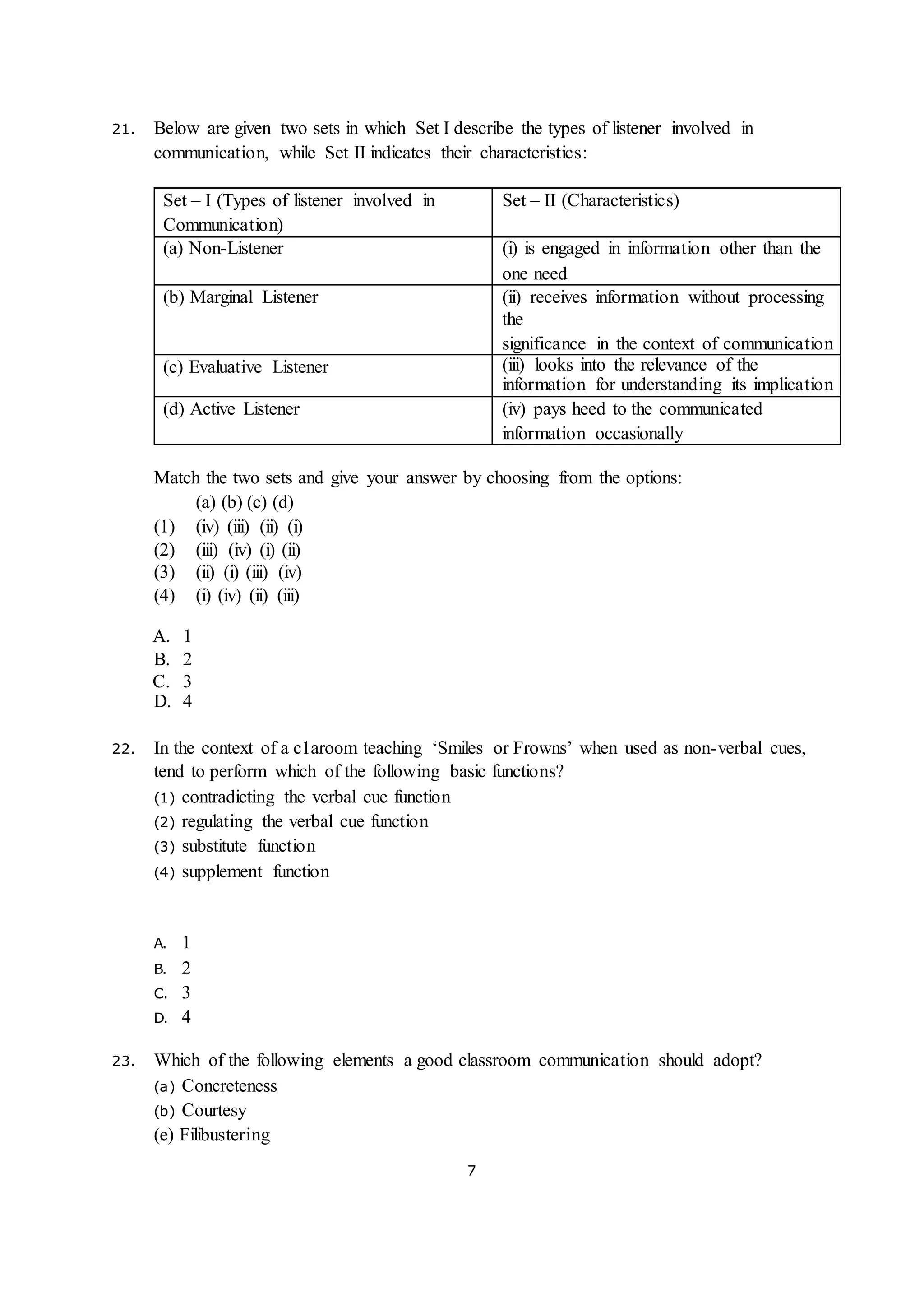 7
21. Below are given two sets in which Set I describe the types of listener involved in
communication, while Set II indicates their characteristics:
Set – I (Types of listener involved in
Communication)
Set – II (Characteristics)
(a) Non-Listener (i) is engaged in information other than the
one need
(b) Marginal Listener (ii) receives information without processing
the
significance in the context of communication
(c) Evaluative Listener (iii) looks into the relevance of the
information for understanding its implication
(d) Active Listener (iv) pays heed to the communicated
information occasionally
Match the two sets and give your answer by choosing from the options:
(a) (b) (c) (d)
(1) (iv) (iii) (ii) (i)
(2) (iii) (iv) (i) (ii)
(3) (ii) (i) (iii) (iv)
(4) (i) (iv) (ii) (iii)
A. 1
B. 2
C. 3
D. 4
22. In the context of a c1aroom teaching ‘Smiles or Frowns’ when used as non-verbal cues,
tend to perform which of the following basic functions?
(1) contradicting the verbal cue function
(2) regulating the verbal cue function
(3) substitute function
(4) supplement function
A. 1
B. 2
C. 3
D. 4
23. Which of the following elements a good classroom communication should adopt?
(a) Concreteness
(b) Courtesy
(e) Filibustering
 