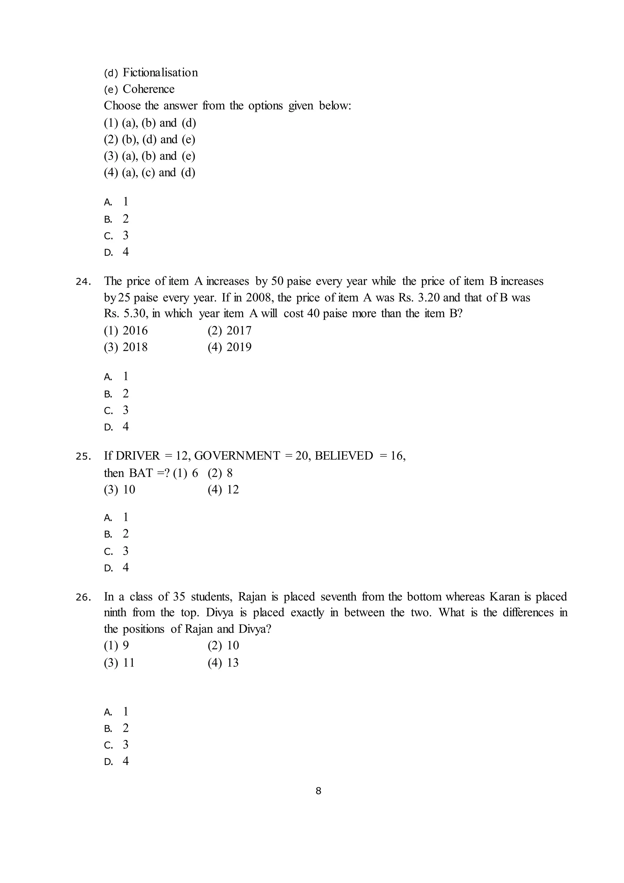 8
(d) Fictionalisation
(e) Coherence
Choose the answer from the options given below:
(1) (a), (b) and (d)
(2) (b), (d) and (e)
(3) (a), (b) and (e)
(4) (a), (c) and (d)
A. 1
B. 2
C. 3
D. 4
24. The price of item A increases by 50 paise every year while the price of item B increases
by25 paise every year. If in 2008, the price of item A was Rs. 3.20 and that of B was
Rs. 5.30, in which year item A will cost 40 paise more than the item B?
(1) 2016 (2) 2017
(3) 2018 (4) 2019
A. 1
B. 2
C. 3
D. 4
25. If DRIVER = 12, GOVERNMENT = 20, BELIEVED = 16,
then BAT =? (1) 6 (2) 8
(3) 10 (4) 12
A. 1
B. 2
C. 3
D. 4
26. In a class of 35 students, Rajan is placed seventh from the bottom whereas Karan is placed
ninth from the top. Divya is placed exactly in between the two. What is the differences in
the positions of Rajan and Divya?
(1) 9 (2) 10
(3) 11 (4) 13
A. 1
B. 2
C. 3
D. 4
 