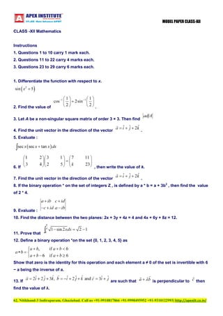 MODEL PAPER CLASS-XII
CLASS -XII Mathematics

Instructions
1. Questions 1 to 10 carry 1 mark each.
2. Questions 11 to 22 carry 4 marks each.
3. Questions 23 to 29 carry 6 marks each.

1. Differentiate the function with respect to x.

2. Find the value of

.

3. Let A be a non-singular square matrix of order 3 × 3. Then find
4. Find the unit vector in the direction of the vector

.

5. Evaluate :

6. If

, then write the value of k.

7. Find the unit vector in the direction of the vector

.

8. If the binary operation * on the set of integers Z , is defined by a * b = a + 3b2 , then find the value
of 2 * 4.

9. Evaluate :
10. Find the distance between the two planes: 2x + 3y + 4z = 4 and 4x + 6y + 8z = 12.

11. Prove that
12. Define a binary operation *on the set {0, 1, 2, 3, 4, 5} as

Show that zero is the identity for this operation and each element a ≠ 0 of the set is invertible with 6
− a being the inverse of a.
13. If

are such that

is perpendicular to

then

find the value of λ.
62, Nitikhand-3 Indirapuram, Ghaziabad. Call us +91-9910817866 +91-9990495952 +91-9310122993| http://apexiit.co.in/

 