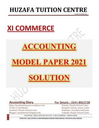 HUZAFA TUITION CENTRE
A PLACE TO LEARN LIFE…..
1 ACCOUNTING - MODEL PAPER 2021 SOLUTION – CLASS XI COMMERCE – KARACHI BOARD
HOUSE NO L-1052, SECTOR 5-D MAYAMARABAD SURJANI TOWN KARACHI. FOR DETAILS 0341-8023728
Accounting Diary
XI COMMERCE
ACCOUNTING
MODEL PAPER 2021
SOLUTION
 