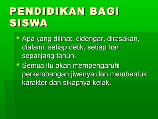 PENDIDIKAN BAGI
SISWA
 Apa yang dilihat, didengar, dirasakan,
  dialami, setiap detik, setiap hari
  sepanjang tahun.
 Semua itu akan mempengaruhi
  perkembangan jiwanya dan membentuk
  karakter dan sikapnya kelak.
 