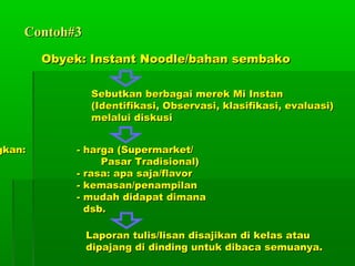 Contoh#3
        Obyek: Instant Noodle/bahan sembako

               Sebutkan berbagai merek Mi Instan
               (Identifikasi, Observasi, klasifikasi, evaluasi)
               melalui diskusi


gkan:       - harga (Supermarket/
                 Pasar Tradisional)
            - rasa: apa saja/flavor
            - kemasan/penampilan
            - mudah didapat dimana
              dsb.

               Laporan tulis/lisan disajikan di kelas atau
               dipajang di dinding untuk dibaca semuanya.
 