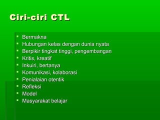 Ciri-ciri CTL

    Bermakna
    Hubungan kelas dengan dunia nyata
    Berpikir tingkat tinggi, pengembangan
    Kritis, kreatif
    Inkuiri, bertanya
    Komunikasi, kolaborasi
    Penialaian otentik
    Refleksi
    Model
    Masyarakat belajar
 