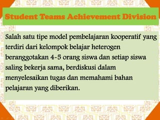 Student Teams Achievement Division
Salah satu tipe model pembelajaran kooperatif yang
terdiri dari kelompok belajar heterogen
beranggotakan 4-5 orang siswa dan setiap siswa
saling bekerja sama, berdiskusi dalam
menyelesaikan tugas dan memahami bahan
pelajaran yang diberikan.

 