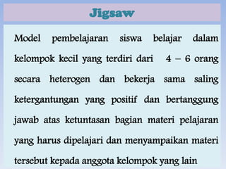 Jigsaw
Model

pembelajaran

siswa

kelompok kecil yang terdiri dari

belajar

dalam

4 – 6 orang

secara heterogen dan bekerja sama saling

ketergantungan yang positif dan bertanggung
jawab atas ketuntasan bagian materi pelajaran
yang harus dipelajari dan menyampaikan materi
tersebut kepada anggota kelompok yang lain

 