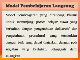 Model Pembelajaran Langsung
Model pembelajaran yang dirancang khusus
untuk menunjang proses belajar siswa yang
berkaitan dengan pengetahuan deklaratif dan
pengetahuan

prosedural

yang

terstruktur

dengan baik yang dapat diajarkan dengan pola
kegiatan
selangkah.

yang

bertahap,

selangkah

demi

 