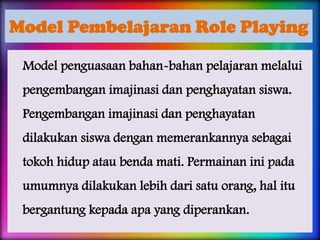 Model Pembelajaran Role Playing
Model penguasaan bahan-bahan pelajaran melalui
pengembangan imajinasi dan penghayatan siswa.

Pengembangan imajinasi dan penghayatan
dilakukan siswa dengan memerankannya sebagai
tokoh hidup atau benda mati. Permainan ini pada
umumnya dilakukan lebih dari satu orang, hal itu
bergantung kepada apa yang diperankan.

 