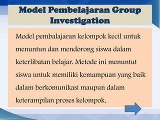 Model Pembelajaran Group
Investigation
Model pembalajaran kelompok kecil untuk
menuntun dan mendorong siswa dalam
keterlibatan belajar. Metode ini menuntut
siswa untuk memiliki kemampuan yang baik
dalam berkomunikasi maupun dalam

keterampilan proses kelompok.

 