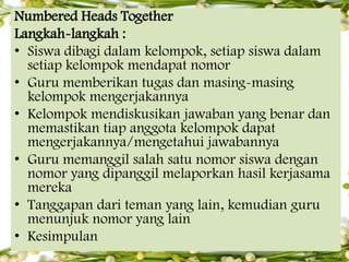 Numbered Heads Together
Langkah-langkah :
• Siswa dibagi dalam kelompok, setiap siswa dalam
setiap kelompok mendapat nomor
• Guru memberikan tugas dan masing-masing
kelompok mengerjakannya
• Kelompok mendiskusikan jawaban yang benar dan
memastikan tiap anggota kelompok dapat
mengerjakannya/mengetahui jawabannya
• Guru memanggil salah satu nomor siswa dengan
nomor yang dipanggil melaporkan hasil kerjasama
mereka
• Tanggapan dari teman yang lain, kemudian guru
menunjuk nomor yang lain
• Kesimpulan

 