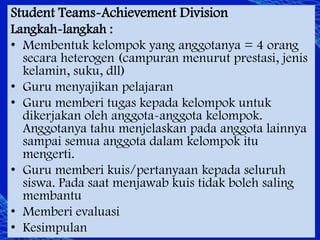 Student Teams-Achievement Division
Langkah-langkah :
• Membentuk kelompok yang anggotanya = 4 orang
secara heterogen (campuran menurut prestasi, jenis
kelamin, suku, dll)
• Guru menyajikan pelajaran
• Guru memberi tugas kepada kelompok untuk
dikerjakan oleh anggota-anggota kelompok.
Anggotanya tahu menjelaskan pada anggota lainnya
sampai semua anggota dalam kelompok itu
mengerti.
• Guru memberi kuis/pertanyaan kepada seluruh
siswa. Pada saat menjawab kuis tidak boleh saling
membantu
• Memberi evaluasi
• Kesimpulan

 