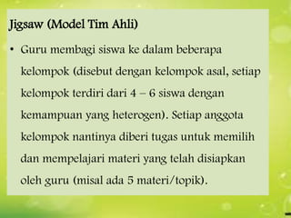 Jigsaw (Model Tim Ahli)
• Guru membagi siswa ke dalam beberapa
kelompok (disebut dengan kelompok asal, setiap
kelompok terdiri dari 4 – 6 siswa dengan
kemampuan yang heterogen). Setiap anggota
kelompok nantinya diberi tugas untuk memilih

dan mempelajari materi yang telah disiapkan
oleh guru (misal ada 5 materi/topik).

 