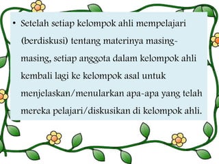 • Setelah setiap kelompok ahli mempelajari

(berdiskusi) tentang materinya masingmasing, setiap anggota dalam kelompok ahli

kembali lagi ke kelompok asal untuk
menjelaskan/menularkan apa-apa yang telah

mereka pelajari/diskusikan di kelompok ahli.

 