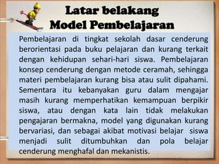Latar belakang
Model Pembelajaran
Pembelajaran di tingkat sekolah dasar cenderung
berorientasi pada buku pelajaran dan kurang terkait
dengan kehidupan sehari-hari siswa. Pembelajaran
konsep cenderung dengan metode ceramah, sehingga
materi pembelajaran kurang bisa atau sulit dipahami.
Sementara itu kebanyakan guru dalam mengajar
masih kurang memperhatikan kemampuan berpikir
siswa, atau dengan kata lain tidak melakukan
pengajaran bermakna, model yang digunakan kurang
bervariasi, dan sebagai akibat motivasi belajar siswa
menjadi sulit ditumbuhkan dan pola belajar
cenderung menghafal dan mekanistis.

 