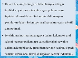 • Dalam tipe ini peran guru lebih banyak sebagai
fasilitator, yaitu memfasilitasi agar pelaksanaan
kegiatan diskusi dalam kelompok ahli maupun

penularan dalam kelompok asal berjalan secara efektif
dan optimal.

• Setelah masing-masing anggota dalam kelompok asal
selesai menyampaikan apa yang dipelajari sewaktu

dalam kelompok ahli, guru memberikan soal/kuis pada
seluruh siswa. Soal harus dikerjakan secara individual.

 