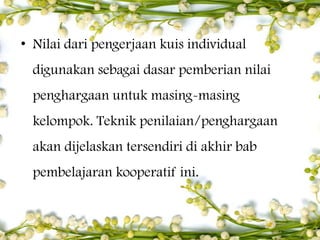 • Nilai dari pengerjaan kuis individual
digunakan sebagai dasar pemberian nilai
penghargaan untuk masing-masing
kelompok. Teknik penilaian/penghargaan
akan dijelaskan tersendiri di akhir bab
pembelajaran kooperatif ini.

 