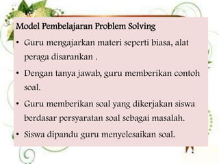 Model Pembelajaran Problem Solving
• Guru mengajarkan materi seperti biasa, alat
peraga disarankan .

• Dengan tanya jawab, guru memberikan contoh
soal.
• Guru memberikan soal yang dikerjakan siswa
berdasar persyaratan soal sebagai masalah.
• Siswa dipandu guru menyelesaikan soal.

 