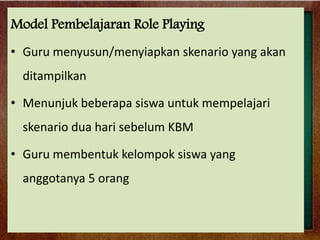 Model Pembelajaran Role Playing
• Guru menyusun/menyiapkan skenario yang akan
ditampilkan
• Menunjuk beberapa siswa untuk mempelajari
skenario dua hari sebelum KBM
• Guru membentuk kelompok siswa yang
anggotanya 5 orang

 