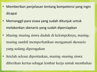• Memberikan penjelasan tentang kompetensi yang ingin
dicapai
• Memanggil para siswa yang sudah ditunjuk untuk
melakonkan skenario yang sudah dipersiapkan
• Masing-masing siswa duduk di kelompoknya, masing-

masing sambil memperhatikan mengamati skenario
yang sedang diperagakan
• Setelah selesai dipentaskan, masing-masing siswa
diberikan kertas sebagai lembar kerja untuk membahas

 