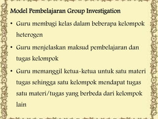 Model Pembelajaran Group Investigation
• Guru membagi kelas dalam beberapa kelompok
heterogen
• Guru menjelaskan maksud pembelajaran dan
tugas kelompok

• Guru memanggil ketua-ketua untuk satu materi
tugas sehingga satu kelompok mendapat tugas
satu materi/tugas yang berbeda dari kelompok
lain

 