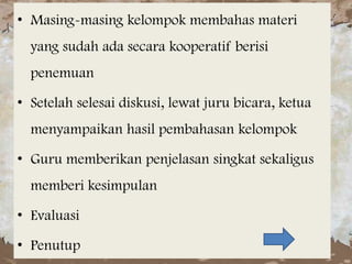 • Masing-masing kelompok membahas materi
yang sudah ada secara kooperatif berisi
penemuan
• Setelah selesai diskusi, lewat juru bicara, ketua
menyampaikan hasil pembahasan kelompok
• Guru memberikan penjelasan singkat sekaligus
memberi kesimpulan
• Evaluasi
• Penutup

 