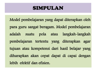 SIMPULAN
Model pembelajaran yang dapat diterapkan oleh
para guru sangat beragam. Model pembelajaran

adalah

suatu

pola

atau

langkah-langkah

pembelajaran tertentu yang diterapkan agar
tujuan atau kompetensi dari hasil belajar yang
diharapkan akan cepat dapat di capai dengan
lebih efektif dan efisien.

 