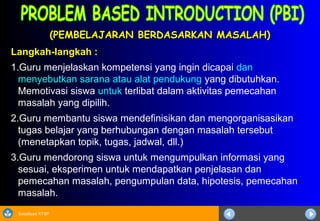 Sosialisasi KTSP
(PEMBELAJARAN BERDASARKAN MASALAH)(PEMBELAJARAN BERDASARKAN MASALAH)
Langkah-langkah :
1.Guru menjelaskan kompetensi yang ingin dicapai dan
menyebutkan sarana atau alat pendukung yang dibutuhkan.
Memotivasi siswa untuk terlibat dalam aktivitas pemecahan
masalah yang dipilih.
2.Guru membantu siswa mendefinisikan dan mengorganisasikan
tugas belajar yang berhubungan dengan masalah tersebut
(menetapkan topik, tugas, jadwal, dll.)
3.Guru mendorong siswa untuk mengumpulkan informasi yang
sesuai, eksperimen untuk mendapatkan penjelasan dan
pemecahan masalah, pengumpulan data, hipotesis, pemecahan
masalah.
 