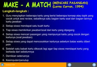 Sosialisasi KTSP
(MENCARI PASANGAN)(MENCARI PASANGAN)
(Lorna Curran, 1994)(Lorna Curran, 1994)
Langkah-langkah :
1. Guru menyiapkan beberapa kartu yang berisi beberapa konsep atau topik yang
cocok untuk sesi review, sebaliknya satu bagian kartu soal dan bagian lainnya
kartu jawaban
2. Setiap siswa mendapat satu buah kartu
3. Tiap siswa memikirkan jawaban/soal dari kartu yang dipegang
4. Setiap siswa mencari pasangan yang mempunyai kartu yang cocok dengan
kartunya (soal jawaban)
5. Setiap siswa yang dapat mencocokkan kartunya sebelum batas waktu diberi
poin
6. Setelah satu babak kartu dikocok lagi agar tiap siswa mendapat kartu yang
berbeda dari sebelumnya
7. Demikian seterusnya
8. Kesimpulan/penutup
 