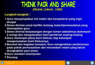 Sosialisasi KTSP
(FRANK LYMAN, 1985)(FRANK LYMAN, 1985)
Langkah-langkah :
1.Guru menyampaikan inti materi dan kompetensi yang ingin
dicapai
2.Siswa diminta untuk berfikir tentang materi/permasalahan yang
disampaikan guru
3.Siswa diminta berpasangan dengan teman sebelahnya (kelompok
2 orang) dan mengutarakan hasil pemikiran masing-masing
4.Guru memimpin pleno kecil diskusi, tiap kelompok
mengemukakan hasil diskusinya
5.Berawal dari kegiatan tersebut, Guru mengarahkan pembicaraan
pada pokok permasalahan dan menambah materi yang belum
diungkapkan para siswa
6.Guru memberi kesimpulan
7.Penutup
 