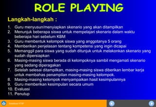 Sosialisasi KTSP
Langkah-langkah :
1. Guru menyusun/menyiapkan skenario yang akan ditampilkan
2. Menunjuk beberapa siswa untuk mempelajari skenario dalam waktu
beberapa hari sebelum KBM
3. Guru membentuk kelompok siswa yang anggotanya 5 orang
4. Memberikan penjelasan tentang kompetensi yang ingin dicapai
5. Memanggil para siswa yang sudah ditunjuk untuk melakonkan skenario yang
sudah dipersiapkan
6. Masing-masing siswa berada di kelompoknya sambil mengamati skenario
yang sedang diperagakan
7. Setelah selesai ditampilkan, masing-masing siswa diberikan lembar kerja
untuk membahas penampilan masing-masing kelompok.
8. Masing-masing kelompok menyampaikan hasil kesimpulannya
9. Guru memberikan kesimpulan secara umum
10. Evaluasi
11. Penutup
 