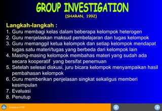 Sosialisasi KTSP
(SHARAN, 1992)(SHARAN, 1992)
Langkah-langkah :
1. Guru membagi kelas dalam beberapa kelompok heterogen
2. Guru menjelaskan maksud pembelajaran dan tugas kelompok
3. Guru memanggil ketua kelompok dan setiap kelompok mendapat
tugas satu materi/tugas yang berbeda dari kelompok lain
4. Masing-masing kelompok membahas materi yang sudah ada
secara kooperatif yang bersifat penemuan
5. Setelah selesai diskusi, juru bicara kelompok menyampaikan hasil
pembahasan kelompok
6. Guru memberikan penjelasan singkat sekaligus memberi
kesimpulan
7. Evaluasi
8. Penutup
 