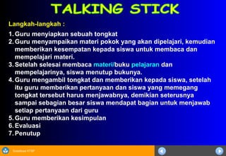 Sosialisasi KTSP
Langkah-langkah :
1. Guru menyiapkan sebuah tongkat
2. Guru menyampaikan materi pokok yang akan dipelajari, kemudian
memberikan kesempatan kepada siswa untuk membaca dan
mempelajari materi.
3. Setelah selesai membaca materi/buku pelajaran dan
mempelajarinya, siswa menutup bukunya.
4. Guru mengambil tongkat dan memberikan kepada siswa, setelah
itu guru memberikan pertanyaan dan siswa yang memegang
tongkat tersebut harus menjawabnya, demikian seterusnya
sampai sebagian besar siswa mendapat bagian untuk menjawab
setiap pertanyaan dari guru
5. Guru memberikan kesimpulan
6. Evaluasi
7. Penutup
 