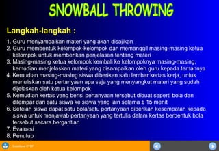 Sosialisasi KTSP
Langkah-langkah :
1. Guru menyampaikan materi yang akan disajikan
2. Guru membentuk kelompok-kelompok dan memanggil masing-masing ketua
kelompok untuk memberikan penjelasan tentang materi
3. Masing-masing ketua kelompok kembali ke kelompoknya masing-masing,
kemudian menjelaskan materi yang disampaikan oleh guru kepada temannya
4. Kemudian masing-masing siswa diberikan satu lembar kertas kerja, untuk
menuliskan satu pertanyaan apa saja yang menyangkut materi yang sudah
dijelaskan oleh ketua kelompok
5. Kemudian kertas yang berisi pertanyaan tersebut dibuat seperti bola dan
dilempar dari satu siswa ke siswa yang lain selama ± 15 menit
6. Setelah siswa dapat satu bola/satu pertanyaan diberikan kesempatan kepada
siswa untuk menjawab pertanyaan yang tertulis dalam kertas berbentuk bola
tersebut secara bergantian
7. Evaluasi
8. Penutup
 