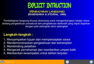 Sosialisasi KTSP
(PENGAJARAN LANGSUNG)(PENGAJARAN LANGSUNG)
(ROSENSHINA & STEVENS, 1986)(ROSENSHINA & STEVENS, 1986)
Langkah-langkah :
1. Menyampaikan tujuan dan mempersiapkan siswa
2. Mendemonstrasikan pengetahuan dan ketrampilan
3. Membimbing pelatihan
4. Mengecek pemahaman dan memberikan umpan balik
5. Memberikan kesempatan untuk latihan lanjutan
Pembelajaran langsung khusus dirancang untuk mengembangkan belajar siswa
tentang pengetahuan prosedural dan pengetahuan deklaratif yang dapat diajarkan
dengan pola selangkah demi selangkah
 