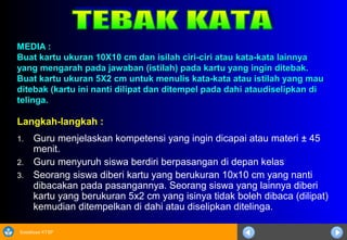 Sosialisasi KTSP
MEDIA :MEDIA :
Buat kartu ukuran 10X10 cm dan isilah ciri-ciri atau kata-kata lainnyaBuat kartu ukuran 10X10 cm dan isilah ciri-ciri atau kata-kata lainnya
yang mengarah pada jawaban (istilah) pada kartu yang ingin ditebak.yang mengarah pada jawaban (istilah) pada kartu yang ingin ditebak.
Buat kartu ukuran 5X2 cm untuk menulis kata-kata atau istilah yang mauBuat kartu ukuran 5X2 cm untuk menulis kata-kata atau istilah yang mau
ditebak (kartu ini nanti dilipat dan ditempel pada dahi ataudiselipkan diditebak (kartu ini nanti dilipat dan ditempel pada dahi ataudiselipkan di
telinga.telinga.
Langkah-langkah :
1. Guru menjelaskan kompetensi yang ingin dicapai atau materi ± 45
menit.
2. Guru menyuruh siswa berdiri berpasangan di depan kelas
3. Seorang siswa diberi kartu yang berukuran 10x10 cm yang nanti
dibacakan pada pasangannya. Seorang siswa yang lainnya diberi
kartu yang berukuran 5x2 cm yang isinya tidak boleh dibaca (dilipat)
kemudian ditempelkan di dahi atau diselipkan ditelinga.
 