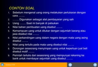 Sosialisasi KTSP
CONTOH SOAL
1. Sebelum mengenal uang orang melakukan pertukaran dengan
cara …….
2. ……. Digunakan sebagai alat pembayaran yang sah
3. Uang ……. Saat ini banyak di palsukan
4. Nilai bahan pembuatan uang disebut …….
5. Kemampuan uang untuk ditukar dengan sejumlah barang atau
jasa disebut nilai …….
6. Nilai perbandingan uang dalam negara dengan mata uang asing
disebut …….
7. Nilai yang tertulis pada mata uang disebut nilai …….
8. Dorongan seseorang menyimpan uang untuk keperluan jual beli
disebut motif …….
9. Perintah tertulis dari seseorang yang mempunyai rekening ke
bank untuk membayar sejumlah uang disebut …….
 