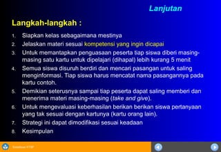 Sosialisasi KTSP
Langkah-langkah :
1. Siapkan kelas sebagaimana mestinya
2. Jelaskan materi sesuai kompetensi yang ingin dicapai
3. Untuk memantapkan penguasaan peserta tiap siswa diberi masing-
masing satu kartu untuk dipelajari (dihapal) lebih kurang 5 menit
4. Semua siswa disuruh berdiri dan mencari pasangan untuk saling
menginformasi. Tiap siswa harus mencatat nama pasangannya pada
kartu contoh.
5. Demikian seterusnya sampai tiap peserta dapat saling memberi dan
menerima materi masing-masing (take and give).
6. Untuk mengevaluasi keberhasilan berikan berikan siswa pertanyaan
yang tak sesuai dengan kartunya (kartu orang lain).
7. Strategi ini dapat dimodifikasi sesuai keadaan
8. Kesimpulan
Lanjutan
 