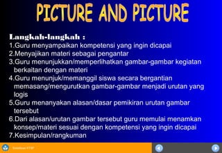 Sosialisasi KTSP
Langkah-langkah :
1.Guru menyampaikan kompetensi yang ingin dicapai
2.Menyajikan materi sebagai pengantar
3.Guru menunjukkan/memperlihatkan gambar-gambar kegiatan
berkaitan dengan materi
4.Guru menunjuk/memanggil siswa secara bergantian
memasang/mengurutkan gambar-gambar menjadi urutan yang
logis
5.Guru menanyakan alasan/dasar pemikiran urutan gambar
tersebut
6.Dari alasan/urutan gambar tersebut guru memulai menamkan
konsep/materi sesuai dengan kompetensi yang ingin dicapai
7.Kesimpulan/rangkuman
 