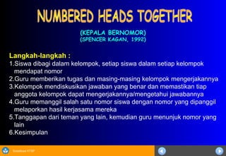 Sosialisasi KTSP
(KEPALA BERNOMOR)(KEPALA BERNOMOR)
(SPENCER KAGAN, 1992)(SPENCER KAGAN, 1992)
Langkah-langkah :
1.Siswa dibagi dalam kelompok, setiap siswa dalam setiap kelompok
mendapat nomor
2.Guru memberikan tugas dan masing-masing kelompok mengerjakannya
3.Kelompok mendiskusikan jawaban yang benar dan memastikan tiap
anggota kelompok dapat mengerjakannya/mengetahui jawabannya
4.Guru memanggil salah satu nomor siswa dengan nomor yang dipanggil
melaporkan hasil kerjasama mereka
5.Tanggapan dari teman yang lain, kemudian guru menunjuk nomor yang
lain
6.Kesimpulan
 